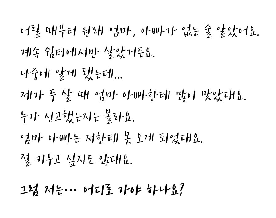 어릴때부터 원래 엄마,아빠가 없는 줄 알았어요. 계속 쉼터에서만 살았거든요. 나중에 알게 됐는데... 제가 두 살 때 엄마 아빠한테 많이 맞았대요. 누가 신고했는지는 몰라요. 엄마 아빠는 저한테 못 오게 되었대요. 절 키우고 싶지도 않대요. 그럼 저는… 어디로 가야 하나요?