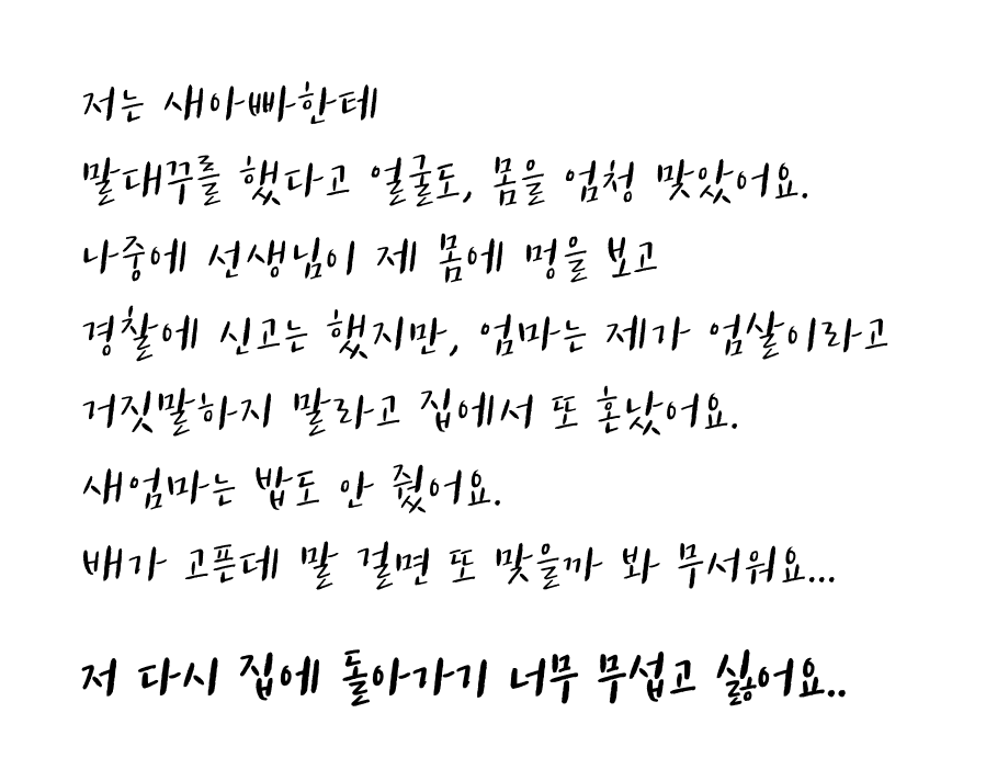 저는 새아빠한테 말대꾸를 했다고 얼굴도, 몸을 엄청 맞았어요. 나중에 선생님이 제 몸에 멍을 보고 경찰에 신고는 했지만, 엄마는 제가 엄살라고 거짓말하지 말라고 집에서 또 혼났어요. 새엄마는 밥도 안줬어요. 배가 고픈데 말걸면 또 맞을까봐 무서워요... 저 다시 집에 돌아가기 너무 무섭고 싫어요..