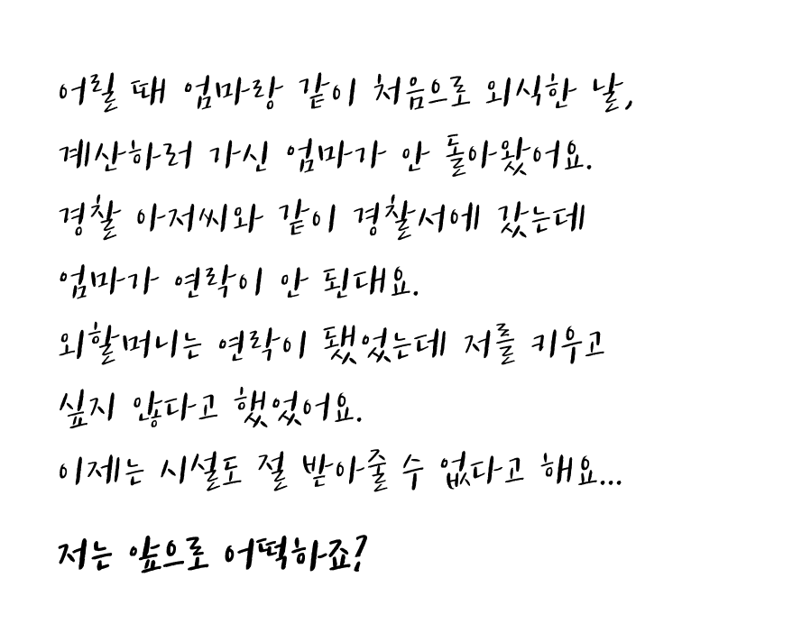 어릴때 엄마랑 같이 처음으로 외식한 날, 계산하러 가신 엄마가 안돌아왔어요. 경찰아저씨와 같이 같이 경찰서에 갔는데 엄마가 연락이 안된대요. 외할머니는 연락이 됐었는데 저를 키우고 싶지 않다고 했었어요. 이제는 시설도 절 받아줄 수 없다고 해요... 저는 앞으로 어떡하죠?
