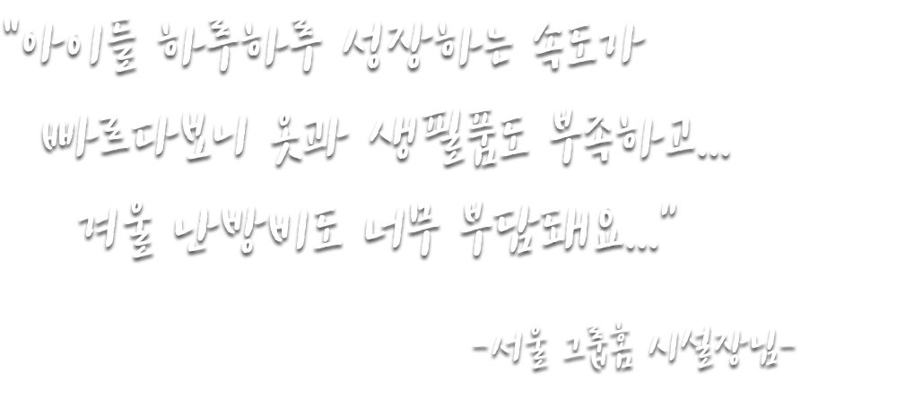 “아이들 하루하루 성장하는 속도가 빠르다보니 옷과 생필품도 부족하고... 겨울 난방비도 너무 부담되요...” -서울 그룹홈 시설장님-